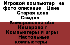 Игровой компьютер, на фото описание › Цена ­ 25 000 › Старая цена ­ 27 000 › Скидка ­ 5 - Кемеровская обл., Кемерово г. Компьютеры и игры » Настольные компьютеры   